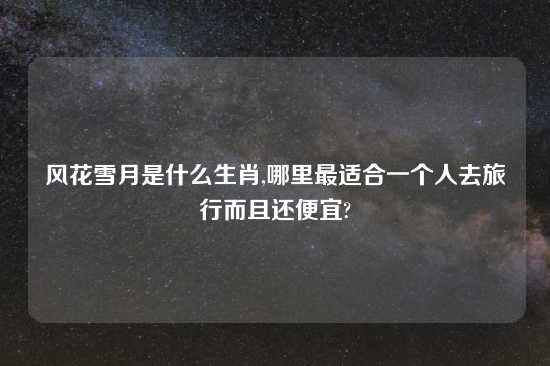 风花雪月是什么生肖,哪里最适合一个人去旅行而且还便宜?
