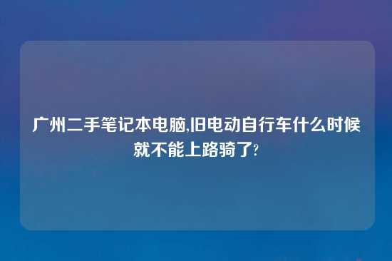 广州二手笔记本电脑,旧电动自行车什么时候就不能上路骑了?