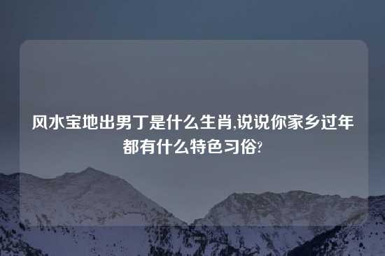 风水宝地出男丁是什么生肖,说说你家乡过年都有什么特色习俗?