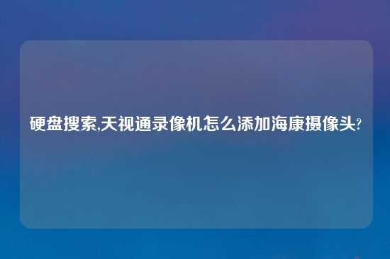硬盘搜索,天视通录像机怎么添加海康摄像头?