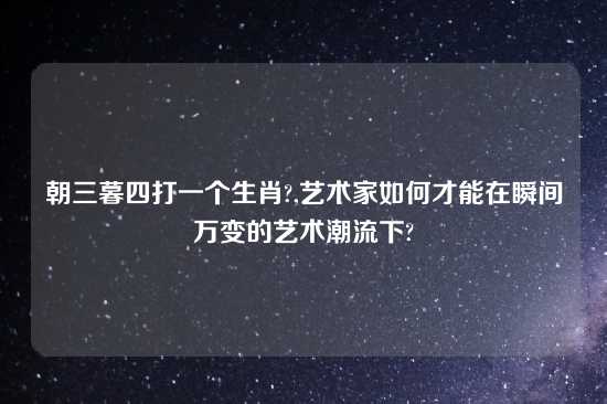 朝三暮四打一个生肖?,艺术家如何才能在瞬间万变的艺术潮流下?