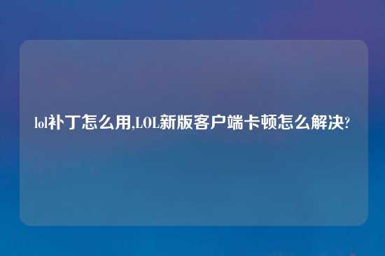 lol补丁怎么用,LOL新版客户端卡顿怎么解决?