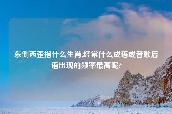东倒西歪指什么生肖,经常什么成语或者歇后语出现的频率最高呢?