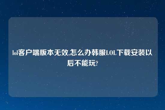 lol客户端版本无效,怎么办韩服LOL怎么玩安装以后不能玩?