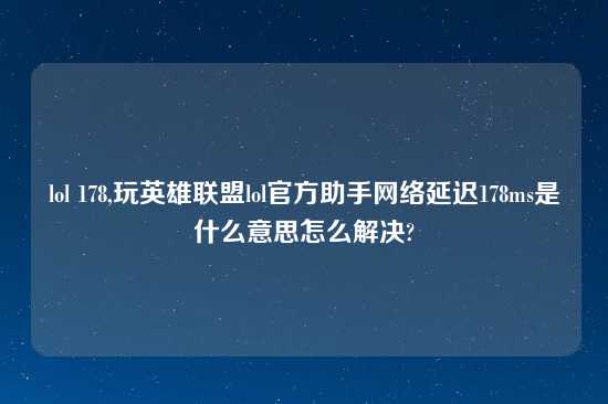 lol 178,玩英雄联盟lol官方助手网络延迟178ms是什么意思怎么解决?