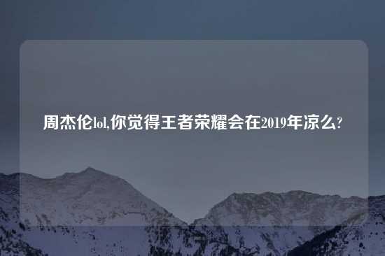 周杰伦lol,你觉得王者荣耀会在2019年凉么?