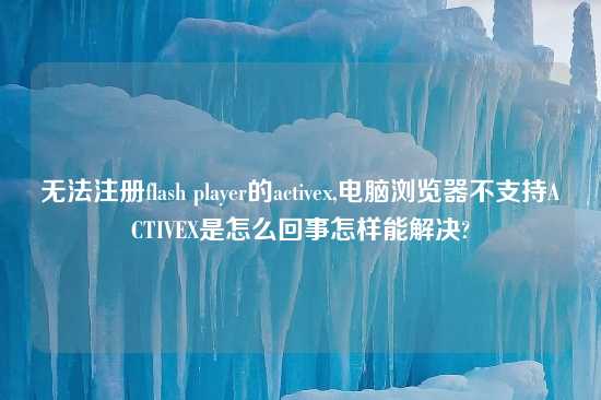 无法注册flash player的activex,电脑浏览器不支持ACTIVEX是怎么回事怎样能解决?