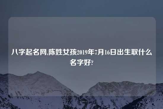 八字起名网,陈姓女孩2019年7月16日出生取什么名字好?