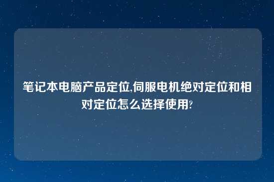 笔记本电脑产品定位,伺服电机绝对定位和相对定位怎么选择使用?