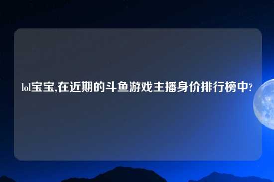 lol宝宝,在近期的斗鱼游戏主播身价排行榜中?