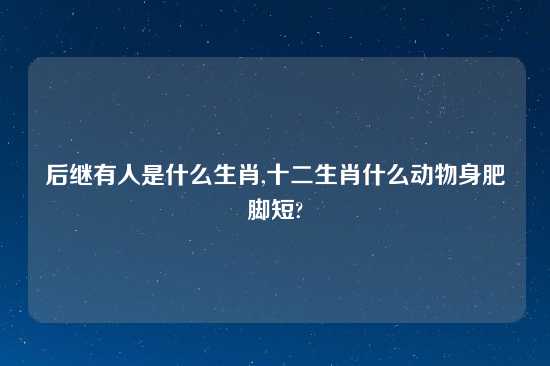 后继有人是什么生肖,十二生肖什么动物身肥脚短?