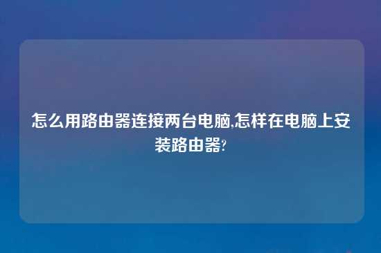 怎么用路由器连接两台电脑,怎样在电脑上安装路由器?
