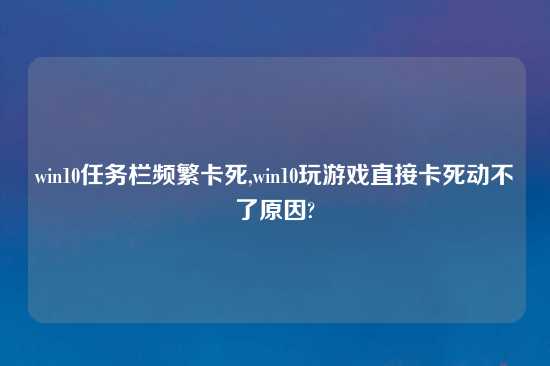 win10任务栏频繁卡死,win10玩游戏直接卡死动不了原因?