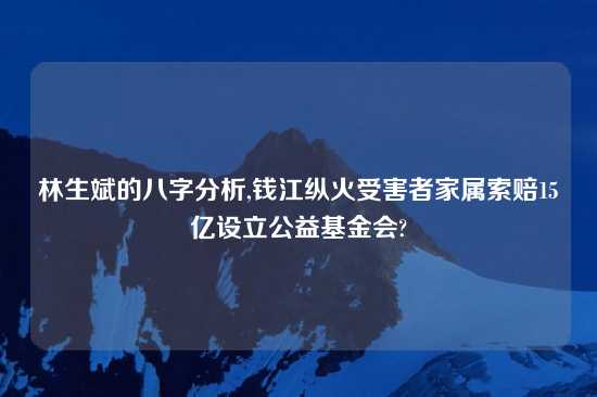 林生斌的八字分析,钱江纵火受害者家属索赔15亿设立公益基金会?