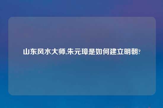 山东风水大师,朱元璋是如何建立明朝?