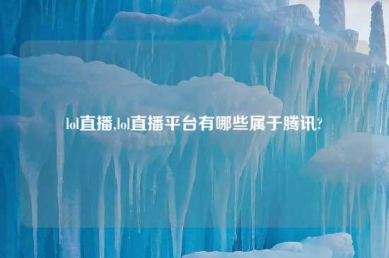 lol直播,lol直播平台有哪些属于腾讯?