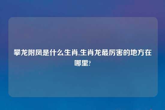 攀龙附凤是什么生肖,生肖龙最厉害的地方在哪里?