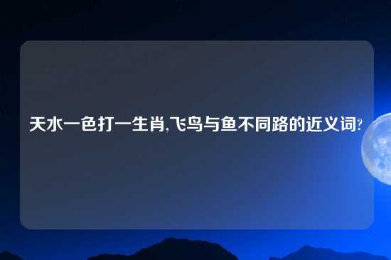 天水一色打一生肖,飞鸟与鱼不同路的近义词?