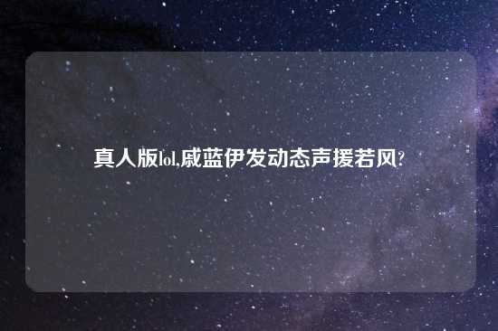真人版lol,戚蓝伊发动态声援若风?