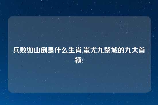 兵败如山倒是什么生肖,蚩尤九黎城的九大首领?
