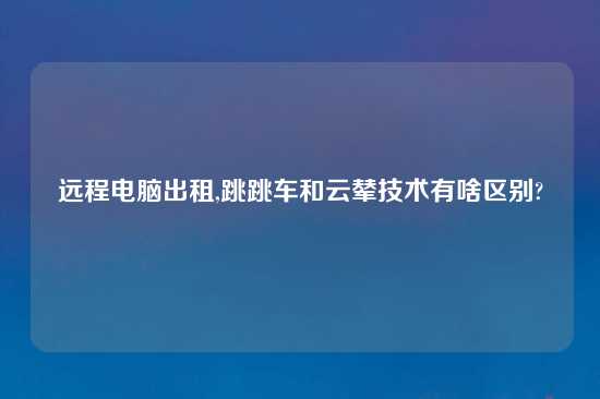 远程电脑出租,跳跳车和云辇技术有啥区别?