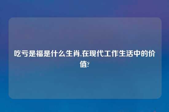 吃亏是福是什么生肖,在现代工作生活中的价值?