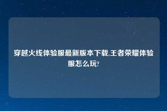 穿越火线体验服最新版本怎么玩,王者荣耀体验服怎么玩?