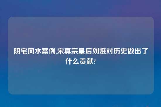 阴宅风水案例,宋真宗皇后刘娥对历史做出了什么贡献?