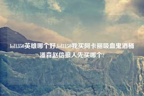 lol1350英雄哪个好,lol3150我买阿卡丽吸血鬼酒桶潘森赵信狼人先买哪个?