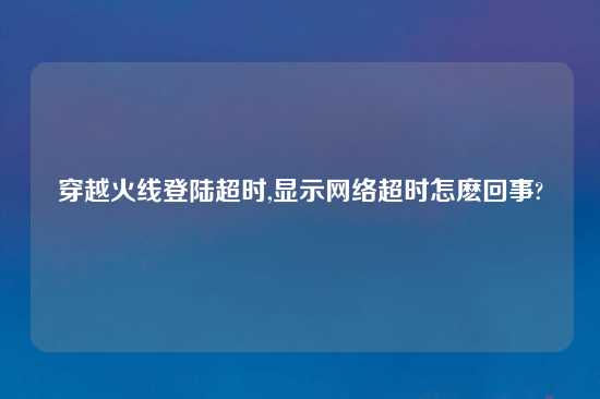 穿越火线登陆超时,显示网络超时怎麽回事?
