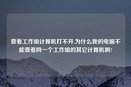 查看工作组计算机打不开,为什么我的电脑不能查看同一个工作组的其它计算机啊?
