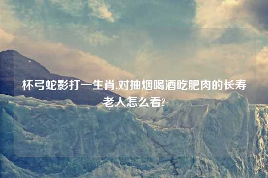 杯弓蛇影打一生肖,对抽烟喝酒吃肥肉的长寿老人怎么看?