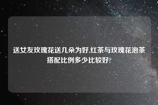 送女友玫瑰花送几朵为好,红茶与玫瑰花泡茶搭配比例多少比较好?