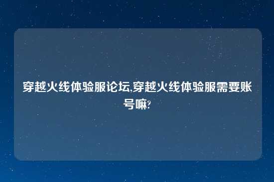 穿越火线体验服论坛,穿越火线体验服需要账号嘛?