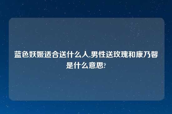 蓝色妖姬适合送什么人,男性送玫瑰和康乃馨是什么意思?