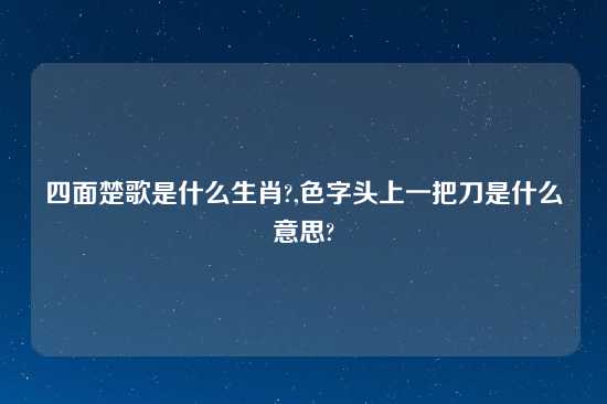四面楚歌是什么生肖?,色字头上一把刀是什么意思?