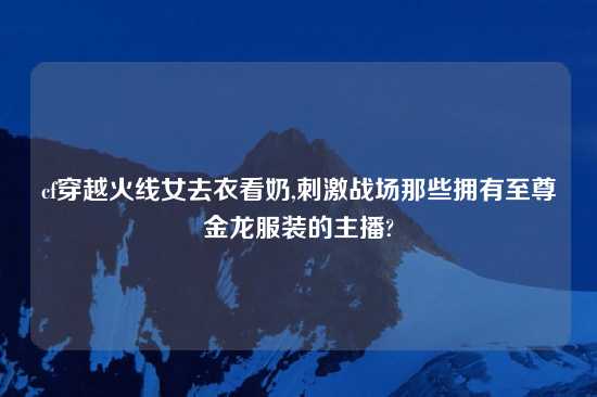 cf穿越火线女去衣看奶,刺激战场那些拥有至尊金龙服装的主播?