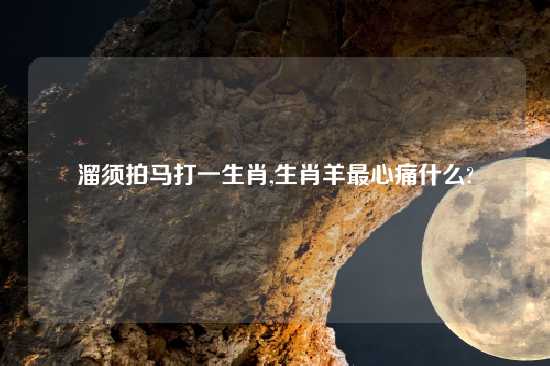 溜须拍马打一生肖,生肖羊最心痛什么?