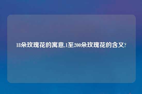 18朵玫瑰花的寓意,1至200朵玫瑰花的含义?
