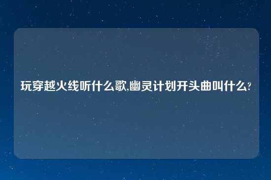 玩穿越火线听什么歌,幽灵计划开头曲叫什么?