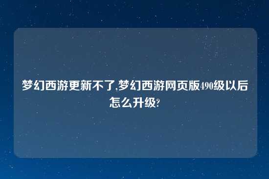 梦幻西游更新不了,梦幻西游网页版490级以后怎么升级?