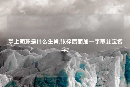 掌上明珠是什么生肖,张梓后面加一字取女宝名字?