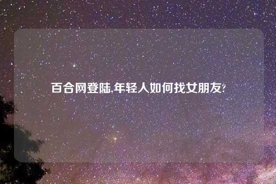 百合网登陆,年轻人如何找女朋友?
