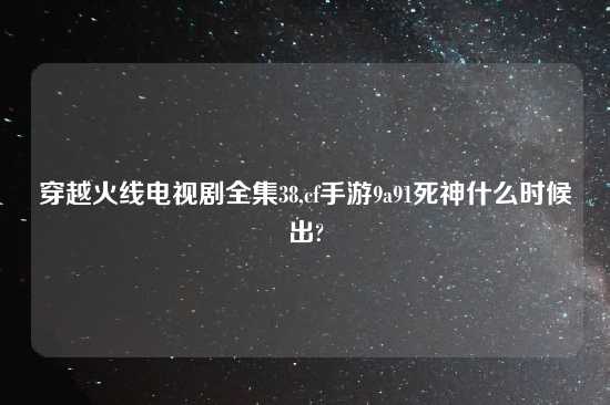 穿越火线电视剧全集38,cf手游9a91死神什么时候出?