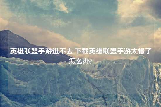 英雄联盟手游进不去,怎么玩英雄联盟手游太慢了怎么办?