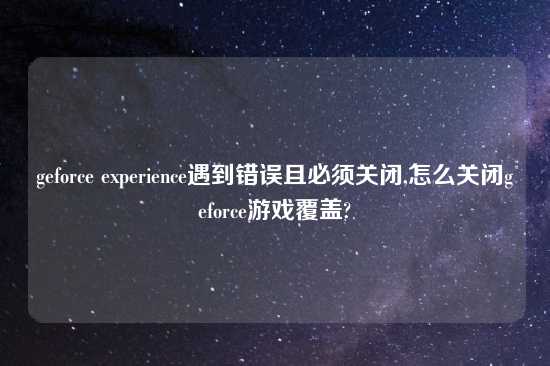 geforce experience遇到错误且必须关闭,怎么关闭geforce游戏覆盖?