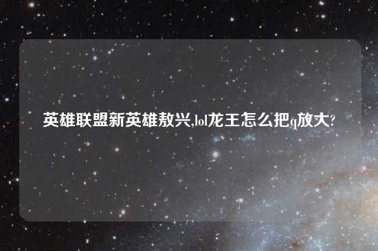 英雄联盟新英雄敖兴,lol龙王怎么把q放大?