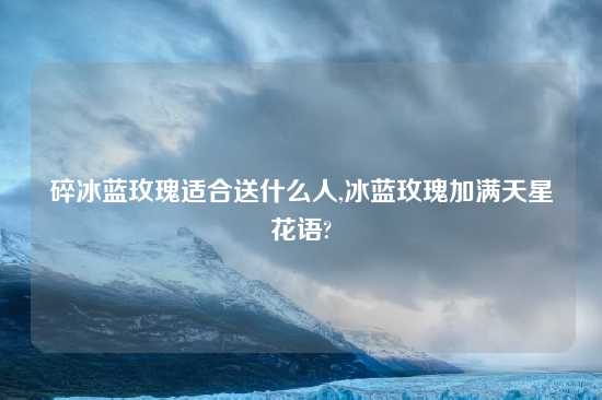 碎冰蓝玫瑰适合送什么人,冰蓝玫瑰加满天星花语?