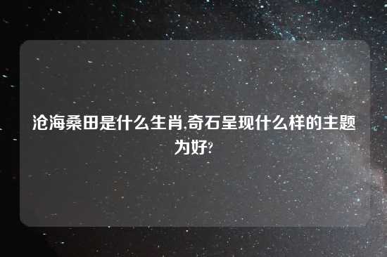 沧海桑田是什么生肖,奇石呈现什么样的主题为好?