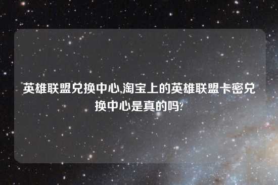 英雄联盟兑换中心,淘宝上的英雄联盟卡密兑换中心是真的吗?